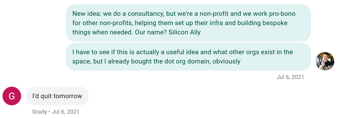 Text message conversation between Brandon and Grady about starting a nonprofit, July 6th, 2021:

Brandon: New idea: we do a consultancy, but we're a nonprofit and we work pro-bono for other nonprofits, helping them set up their infra and building bespoke things when needed. Our name? Silicon Ally.
Brandon: I have to see if this is actually a useful idea and what other orgs exist in the space, but I already bought the dot org domain, obviously
Grady: I'd quit tomorrow